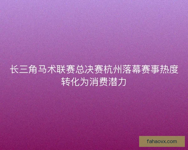 长三角马术联赛总决赛杭州落幕赛事热度转化为消费潜力 长三角马术联赛总决赛杭州落幕赛事热度转化为消费潜力