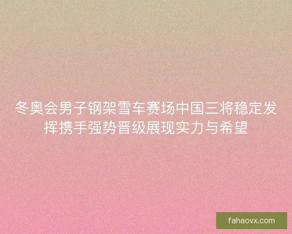 冬奥会男子钢架雪车赛场中国三将稳定发挥携手强势晋级展现实力与希望 冬奥会男子钢架雪车赛场中国三将稳定发挥携手强势晋级展现实力与希望
