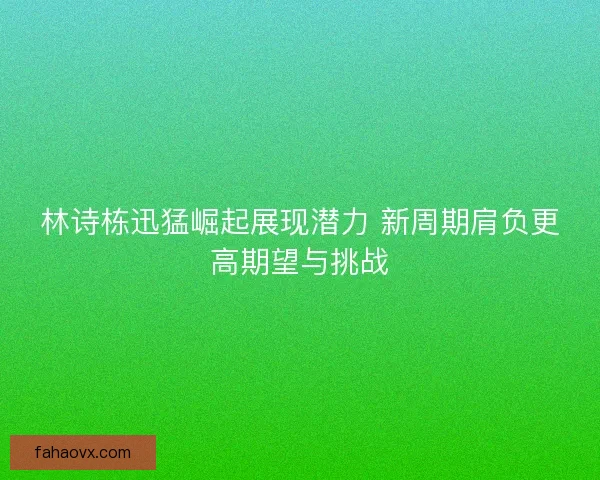 林诗栋迅猛崛起展现潜力 新周期肩负更高期望与挑战 林诗栋迅猛崛起展现潜力 新周期肩负更高期望与挑战