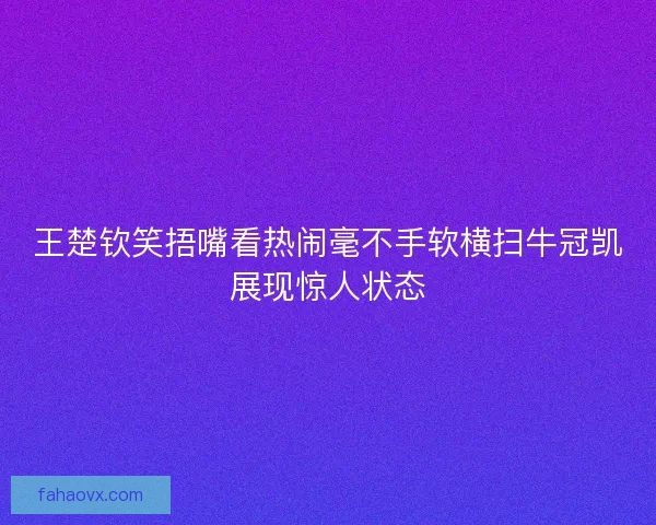 王楚钦笑捂嘴看热闹毫不手软横扫牛冠凯展现惊人状态 王楚钦笑捂嘴看热闹毫不手软横扫牛冠凯展现惊人状态