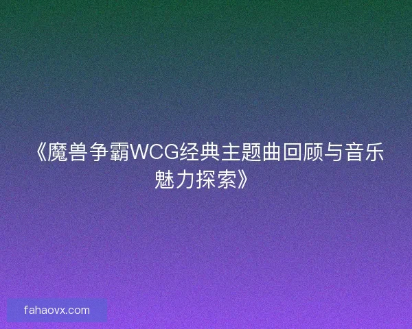 《魔兽争霸WCG经典主题曲回顾与音乐魅力探索》 《魔兽争霸WCG经典主题曲回顾与音乐魅力探索》