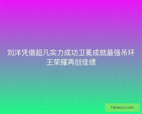 刘洋凭借超凡实力成功卫冕成就最强吊环王荣耀再创佳绩 刘洋凭借超凡实力成功卫冕成就最强吊环王荣耀再创佳绩