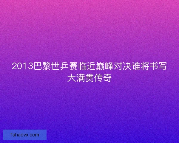 2013巴黎世乒赛临近巅峰对决谁将书写大满贯传奇
